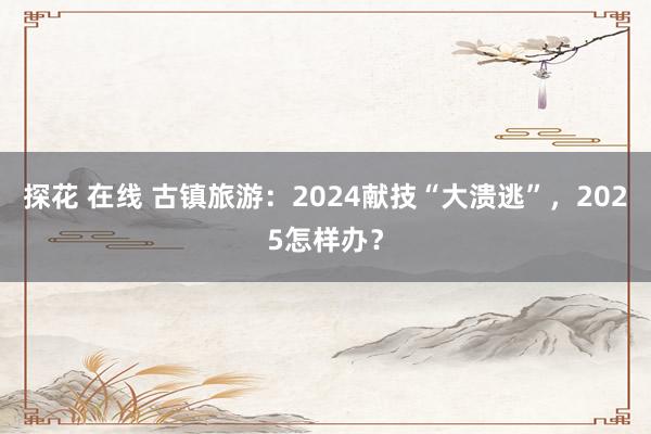 探花 在线 古镇旅游：2024献技“大溃逃”，2025怎样办？