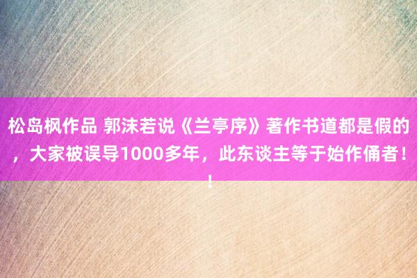 松岛枫作品 郭沫若说《兰亭序》著作书道都是假的，大家被误导1000多年，此东谈主等于始作俑者！