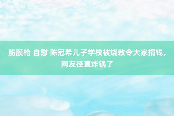 筋膜枪 自慰 陈冠希儿子学校被烧敕令大家捐钱，网友径直炸锅了