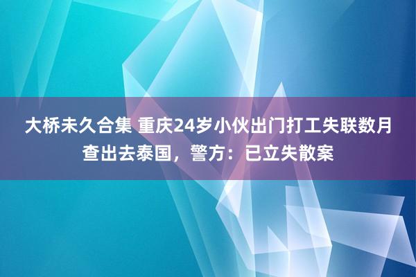 大桥未久合集 重庆24岁小伙出门打工失联数月查出去泰国，警方：已立失散案