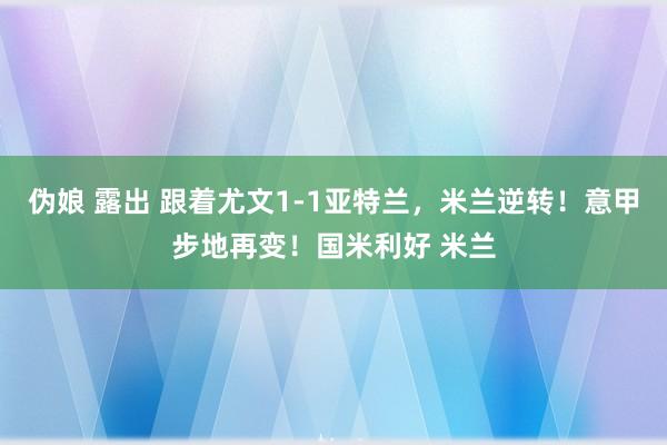 伪娘 露出 跟着尤文1-1亚特兰，米兰逆转！意甲步地再变！国米利好 米兰