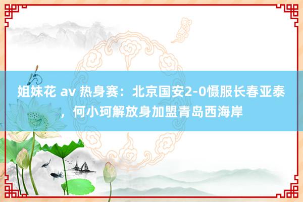 姐妹花 av 热身赛：北京国安2-0慑服长春亚泰，何小珂解放身加盟青岛西海岸