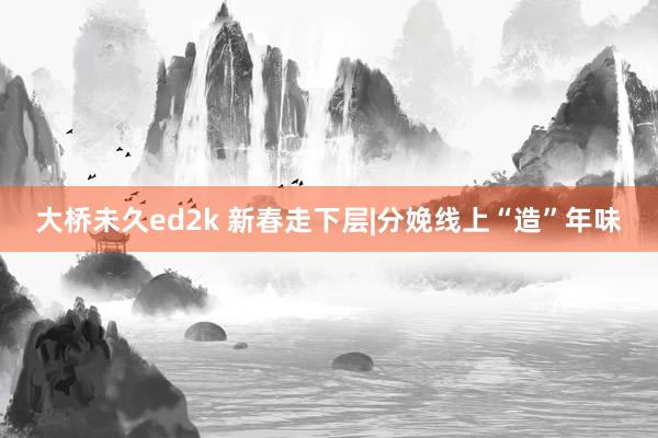 大桥未久ed2k 新春走下层|分娩线上“造”年味