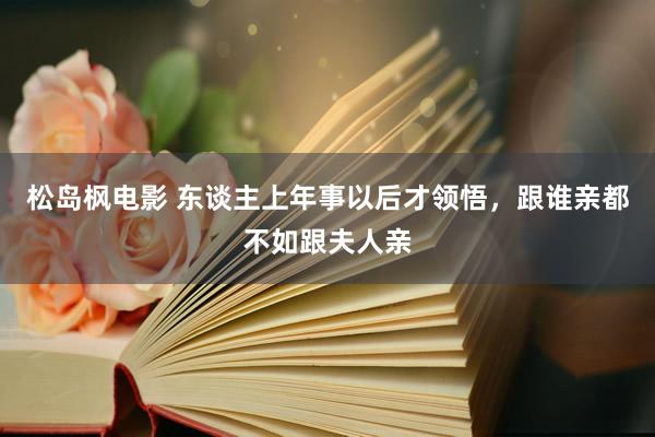 松岛枫电影 东谈主上年事以后才领悟，跟谁亲都不如跟夫人亲