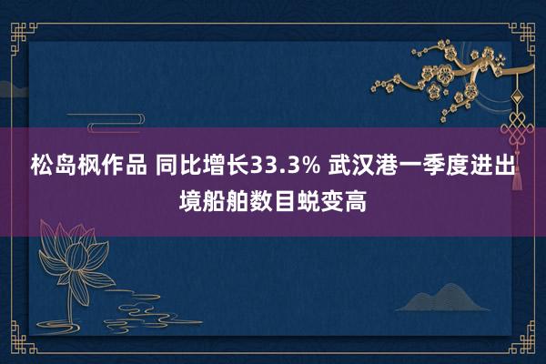 松岛枫作品 同比增长33.3% 武汉港一季度进出境船舶数目蜕变高