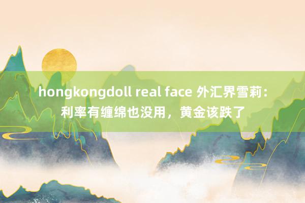 hongkongdoll real face 外汇界雪莉：利率有缠绵也没用，黄金该跌了