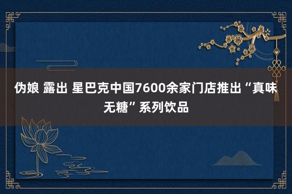 伪娘 露出 星巴克中国7600余家门店推出“真味无糖”系列饮品
