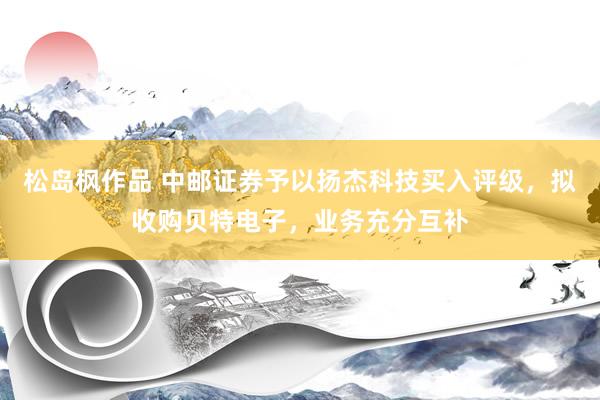 松岛枫作品 中邮证券予以扬杰科技买入评级，拟收购贝特电子，业务充分互补