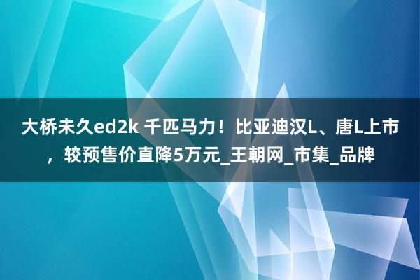 大桥未久ed2k 千匹马力！比亚迪汉L、唐L上市，较预售价直降5万元_王朝网_市集_品牌