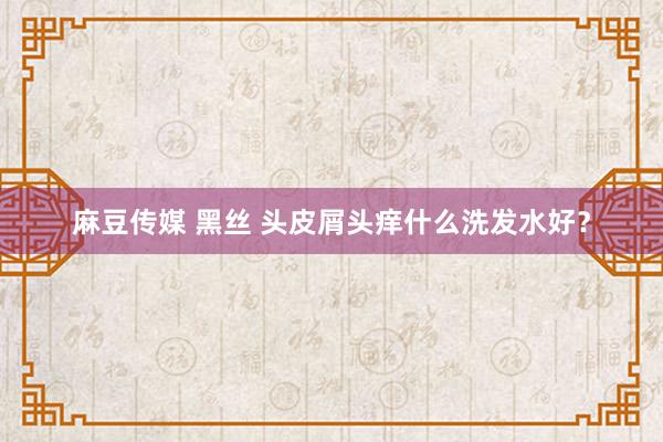 麻豆传媒 黑丝 头皮屑头痒什么洗发水好？