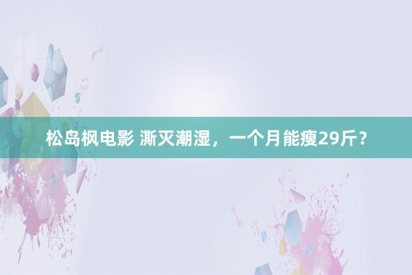 松岛枫电影 澌灭潮湿，一个月能瘦29斤？