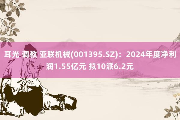 耳光 调教 亚联机械(001395.SZ)：2024年度净利润1.55亿元 拟10派6.2元