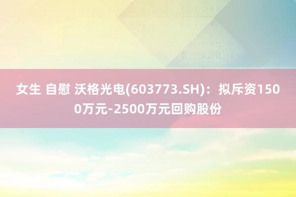 女生 自慰 沃格光电(603773.SH)：拟斥资1500万元-2500万元回购股份