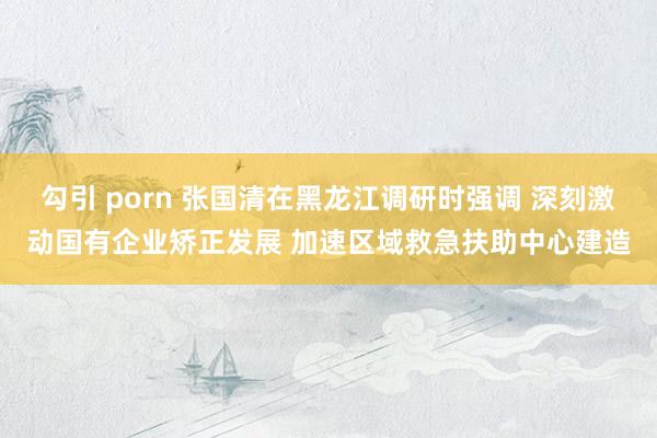 勾引 porn 张国清在黑龙江调研时强调 深刻激动国有企业矫正发展 加速区域救急扶助中心建造
