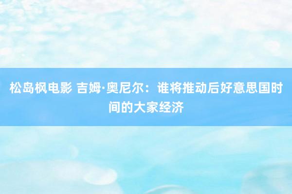 松岛枫电影 吉姆·奥尼尔：谁将推动后好意思国时间的大家经济