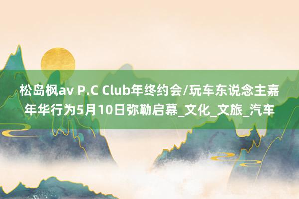 松岛枫av P.C Club年终约会/玩车东说念主嘉年华行为5月10日弥勒启幕_文化_文旅_汽车
